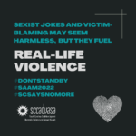 white and teal text on a black background that says ’Sexist jokes and victim-blaming may seem harmless, but they fuel Real-Life Violence #DontStandBy #SAAM2022 #SCSaysNoMore' includes SCCADVASA logo and a heart-shaped thumbprint