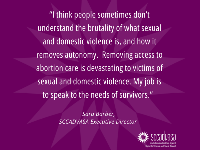 [image description: Text that says, “I think people sometimes don’t understand the brutality of what sexual and domestic violence is, and how it removes autonomy. Removing access to abortion care is devastating to victims of sexual and domestic violence. My job is to speak to the needs of survivors.” Sara Barber, SCCADVASA Executive Director – SCCADVASA logo]